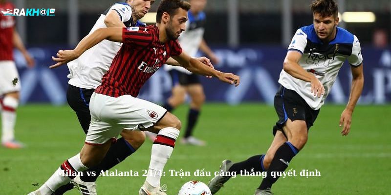 Milan vs Atalanta 21/4: Trận đấu căng thẳng quyết định
